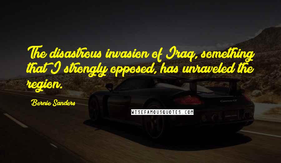 Bernie Sanders Quotes: The disastrous invasion of Iraq, something that I strongly opposed, has unraveled the region.