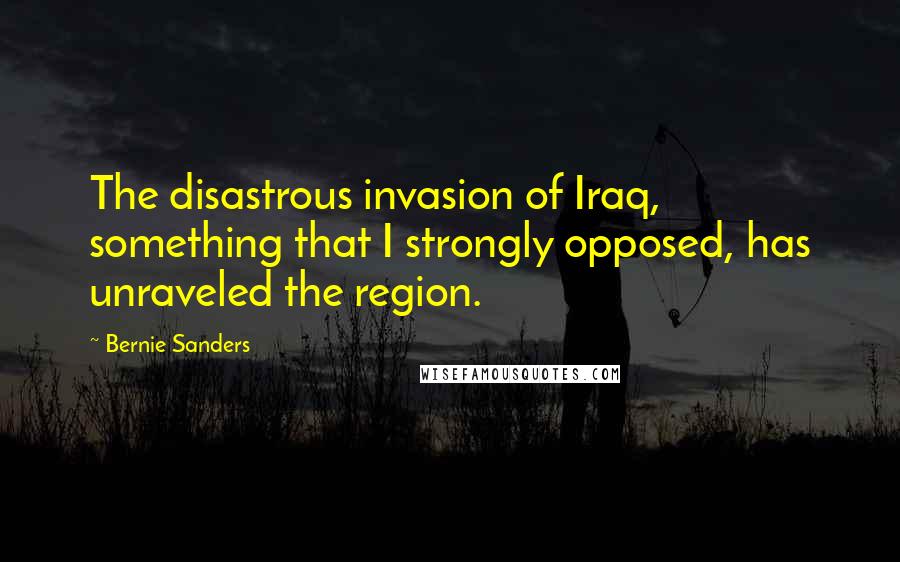 Bernie Sanders Quotes: The disastrous invasion of Iraq, something that I strongly opposed, has unraveled the region.