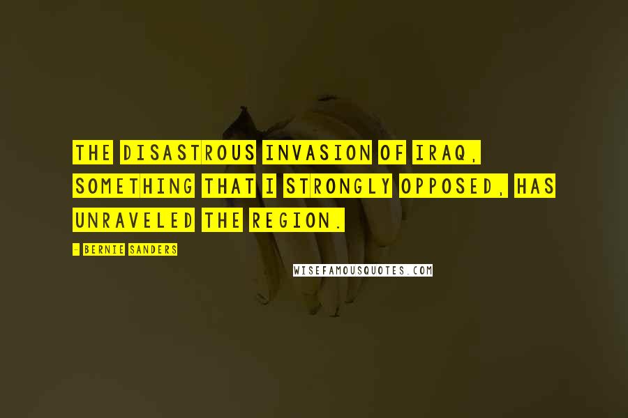 Bernie Sanders Quotes: The disastrous invasion of Iraq, something that I strongly opposed, has unraveled the region.