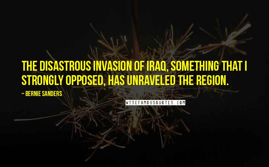 Bernie Sanders Quotes: The disastrous invasion of Iraq, something that I strongly opposed, has unraveled the region.