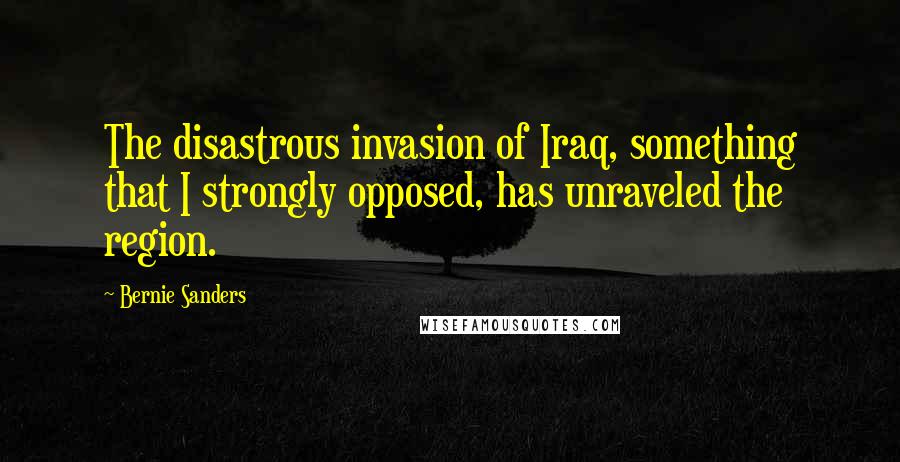 Bernie Sanders Quotes: The disastrous invasion of Iraq, something that I strongly opposed, has unraveled the region.