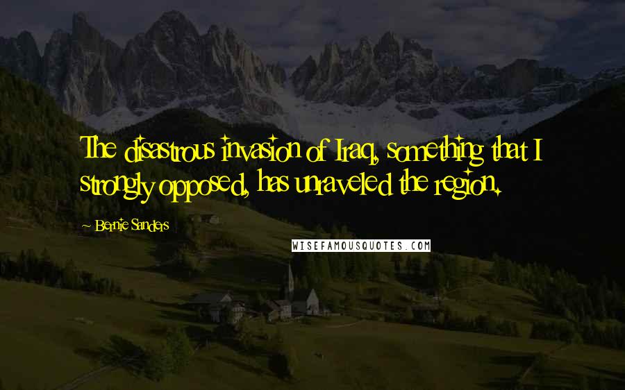 Bernie Sanders Quotes: The disastrous invasion of Iraq, something that I strongly opposed, has unraveled the region.