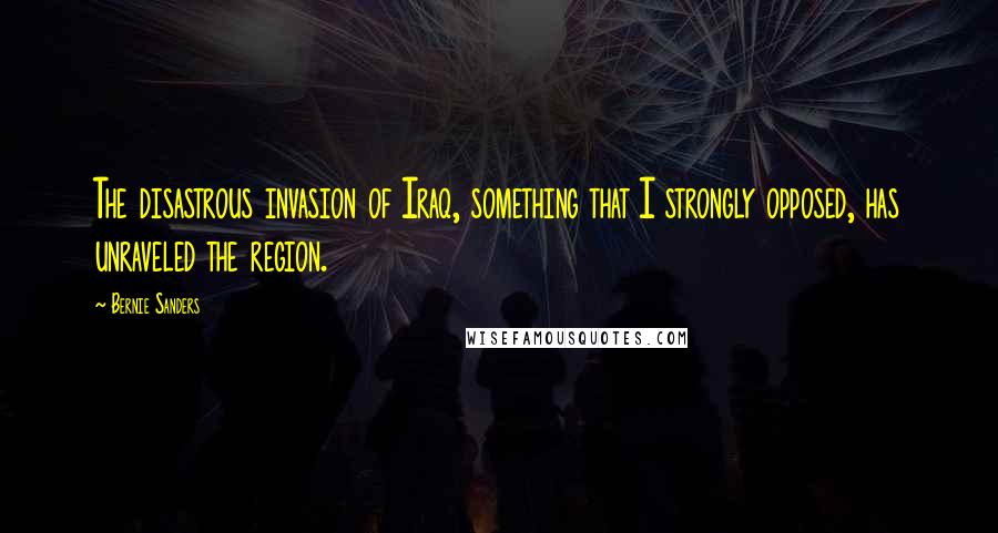 Bernie Sanders Quotes: The disastrous invasion of Iraq, something that I strongly opposed, has unraveled the region.