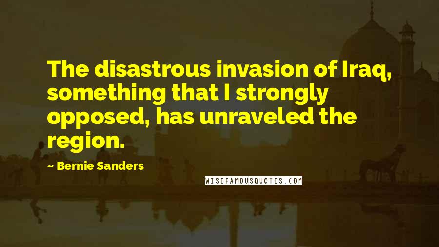 Bernie Sanders Quotes: The disastrous invasion of Iraq, something that I strongly opposed, has unraveled the region.