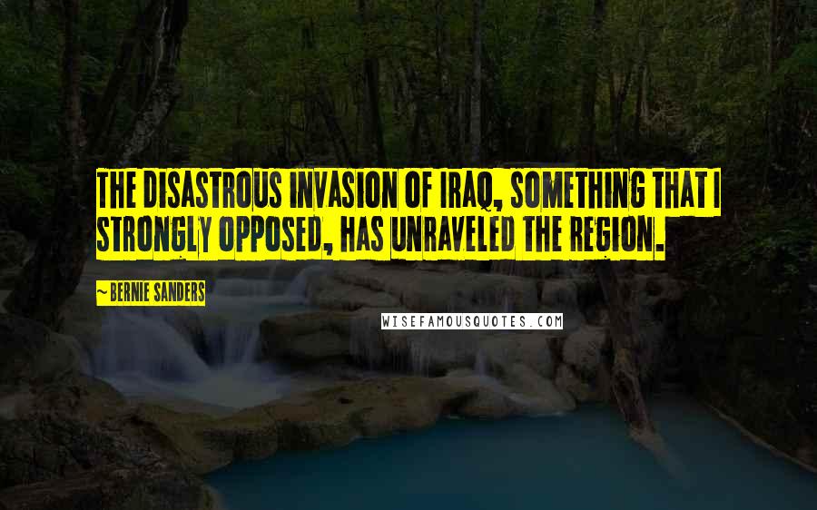 Bernie Sanders Quotes: The disastrous invasion of Iraq, something that I strongly opposed, has unraveled the region.