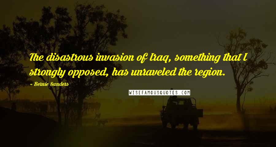 Bernie Sanders Quotes: The disastrous invasion of Iraq, something that I strongly opposed, has unraveled the region.