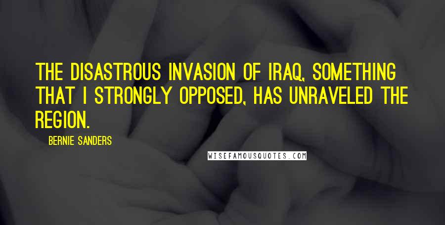 Bernie Sanders Quotes: The disastrous invasion of Iraq, something that I strongly opposed, has unraveled the region.