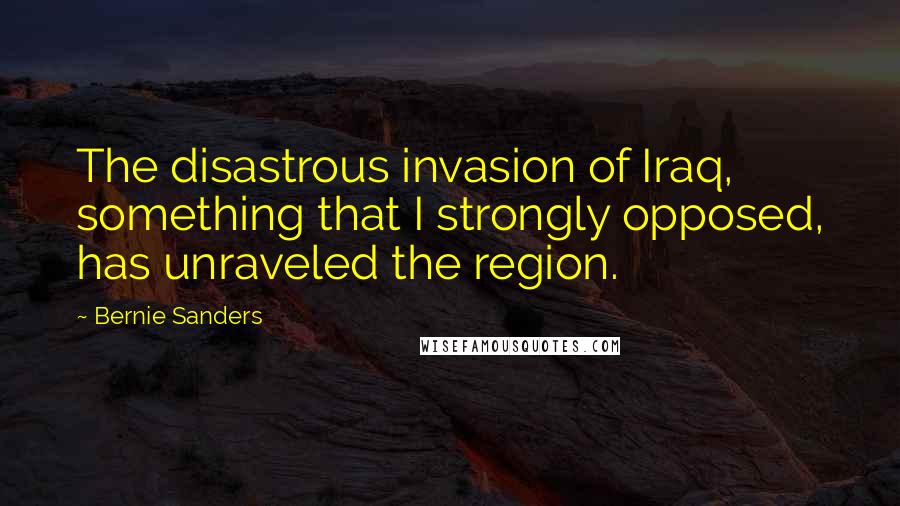 Bernie Sanders Quotes: The disastrous invasion of Iraq, something that I strongly opposed, has unraveled the region.