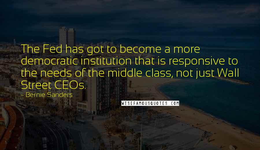 Bernie Sanders Quotes: The Fed has got to become a more democratic institution that is responsive to the needs of the middle class, not just Wall Street CEOs.