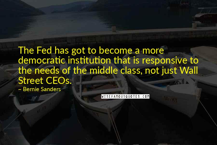 Bernie Sanders Quotes: The Fed has got to become a more democratic institution that is responsive to the needs of the middle class, not just Wall Street CEOs.