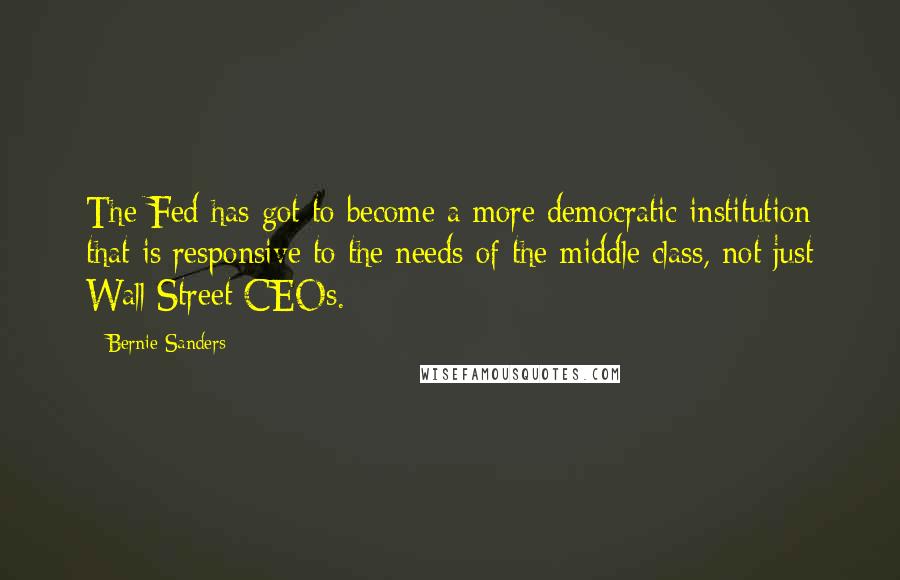 Bernie Sanders Quotes: The Fed has got to become a more democratic institution that is responsive to the needs of the middle class, not just Wall Street CEOs.