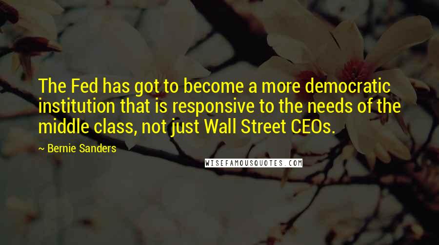 Bernie Sanders Quotes: The Fed has got to become a more democratic institution that is responsive to the needs of the middle class, not just Wall Street CEOs.