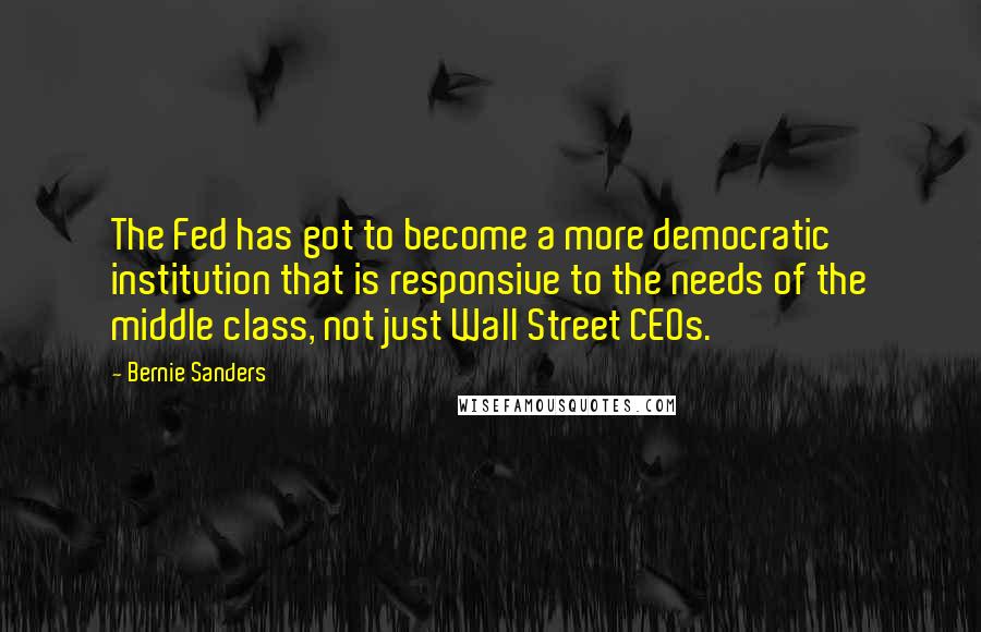 Bernie Sanders Quotes: The Fed has got to become a more democratic institution that is responsive to the needs of the middle class, not just Wall Street CEOs.