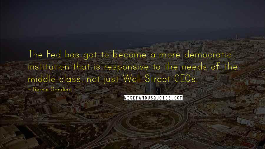 Bernie Sanders Quotes: The Fed has got to become a more democratic institution that is responsive to the needs of the middle class, not just Wall Street CEOs.