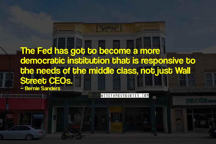 Bernie Sanders Quotes: The Fed has got to become a more democratic institution that is responsive to the needs of the middle class, not just Wall Street CEOs.