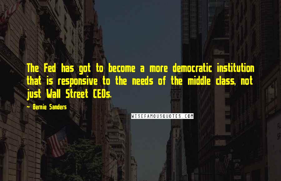 Bernie Sanders Quotes: The Fed has got to become a more democratic institution that is responsive to the needs of the middle class, not just Wall Street CEOs.