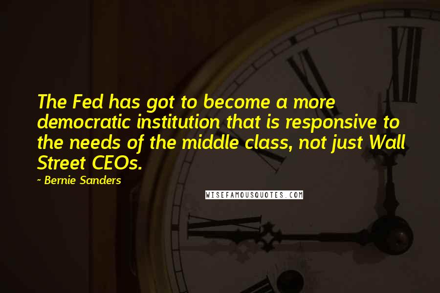 Bernie Sanders Quotes: The Fed has got to become a more democratic institution that is responsive to the needs of the middle class, not just Wall Street CEOs.