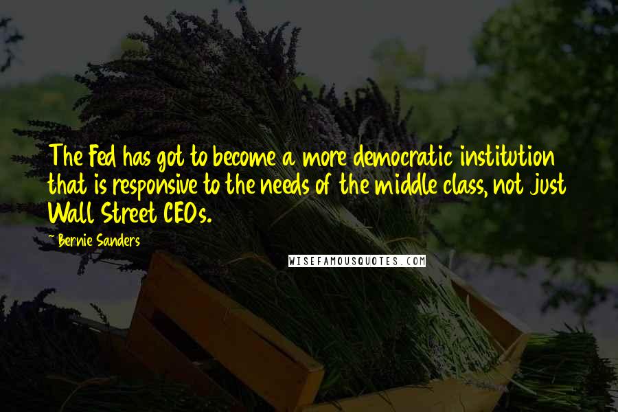 Bernie Sanders Quotes: The Fed has got to become a more democratic institution that is responsive to the needs of the middle class, not just Wall Street CEOs.