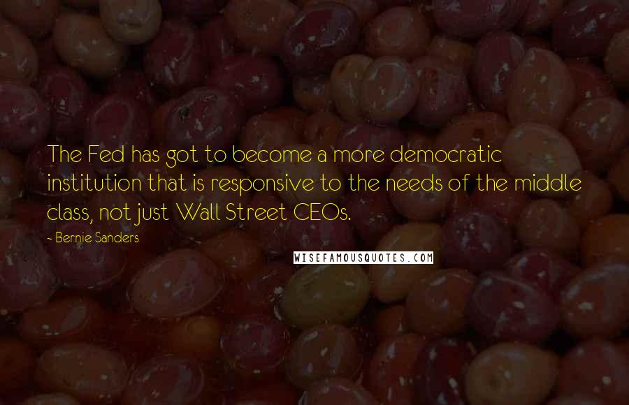 Bernie Sanders Quotes: The Fed has got to become a more democratic institution that is responsive to the needs of the middle class, not just Wall Street CEOs.