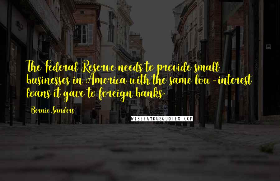 Bernie Sanders Quotes: The Federal Reserve needs to provide small businesses in America with the same low-interest loans it gave to foreign banks.