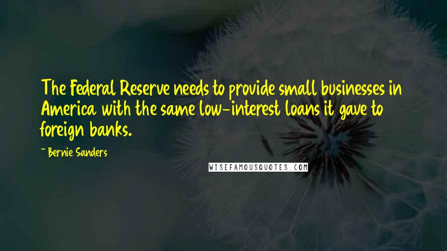 Bernie Sanders Quotes: The Federal Reserve needs to provide small businesses in America with the same low-interest loans it gave to foreign banks.