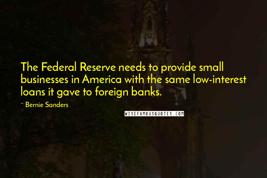 Bernie Sanders Quotes: The Federal Reserve needs to provide small businesses in America with the same low-interest loans it gave to foreign banks.