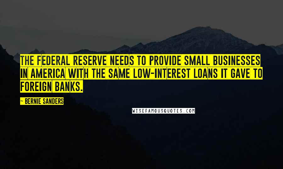 Bernie Sanders Quotes: The Federal Reserve needs to provide small businesses in America with the same low-interest loans it gave to foreign banks.
