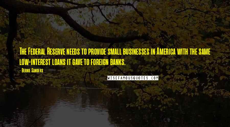 Bernie Sanders Quotes: The Federal Reserve needs to provide small businesses in America with the same low-interest loans it gave to foreign banks.