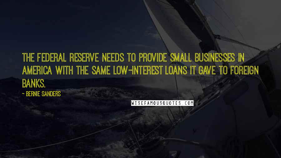 Bernie Sanders Quotes: The Federal Reserve needs to provide small businesses in America with the same low-interest loans it gave to foreign banks.