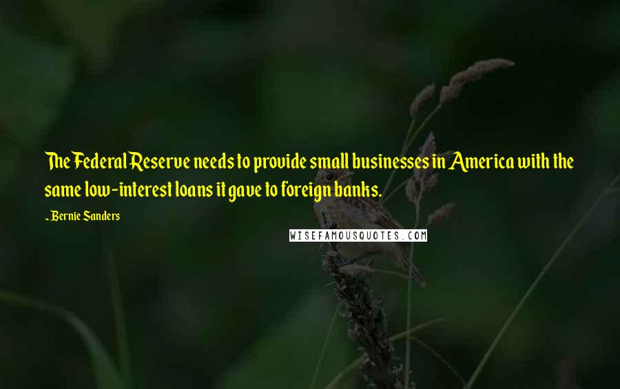 Bernie Sanders Quotes: The Federal Reserve needs to provide small businesses in America with the same low-interest loans it gave to foreign banks.