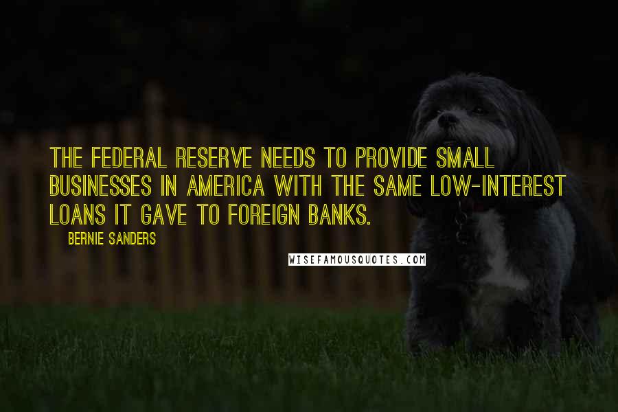 Bernie Sanders Quotes: The Federal Reserve needs to provide small businesses in America with the same low-interest loans it gave to foreign banks.