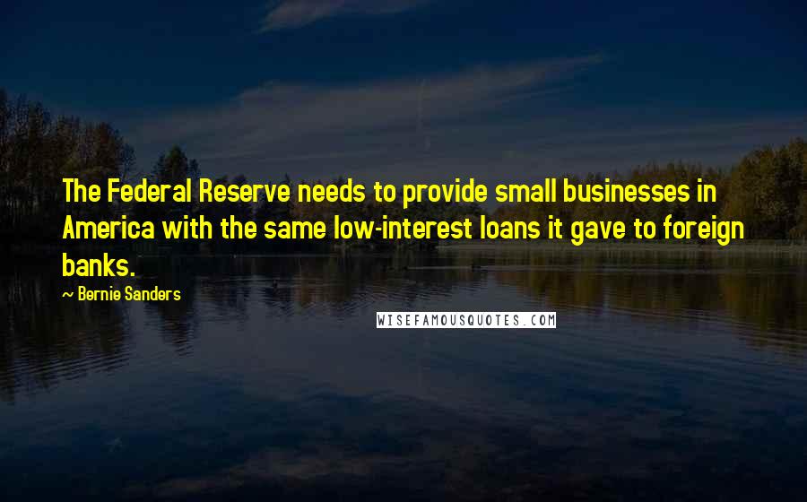 Bernie Sanders Quotes: The Federal Reserve needs to provide small businesses in America with the same low-interest loans it gave to foreign banks.