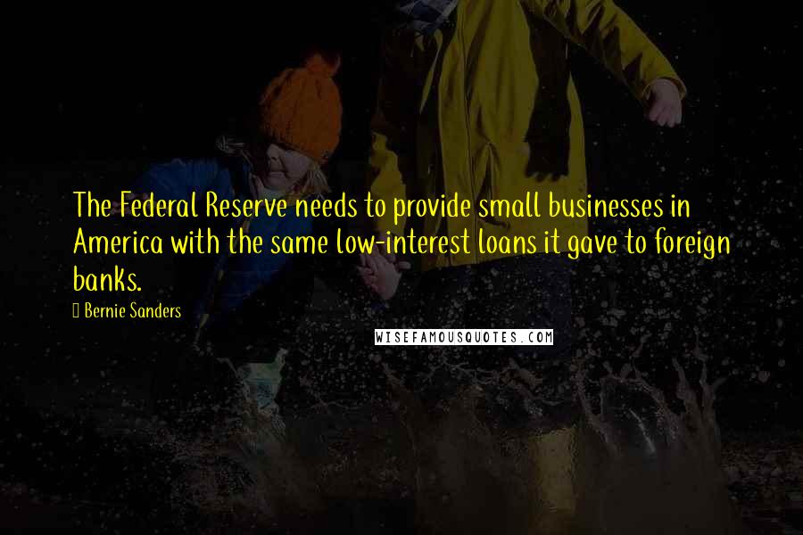 Bernie Sanders Quotes: The Federal Reserve needs to provide small businesses in America with the same low-interest loans it gave to foreign banks.