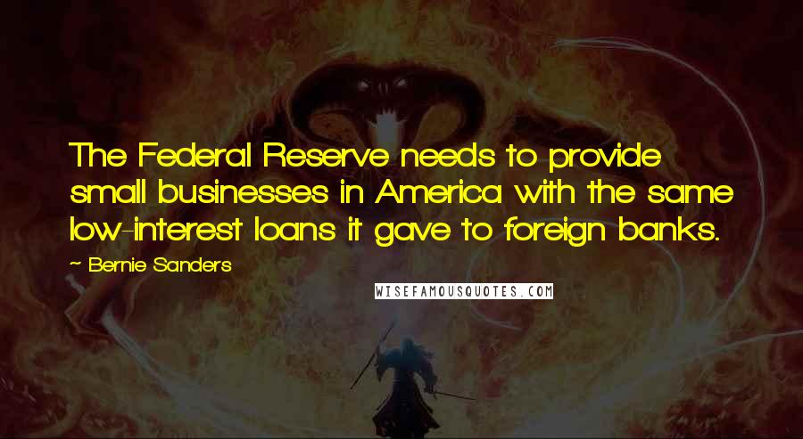 Bernie Sanders Quotes: The Federal Reserve needs to provide small businesses in America with the same low-interest loans it gave to foreign banks.