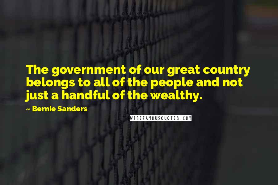 Bernie Sanders Quotes: The government of our great country belongs to all of the people and not just a handful of the wealthy.