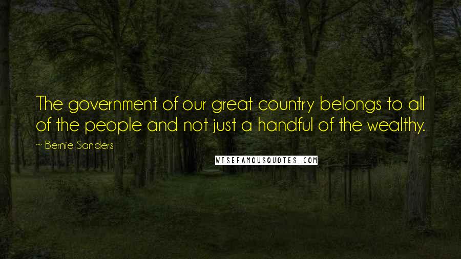 Bernie Sanders Quotes: The government of our great country belongs to all of the people and not just a handful of the wealthy.