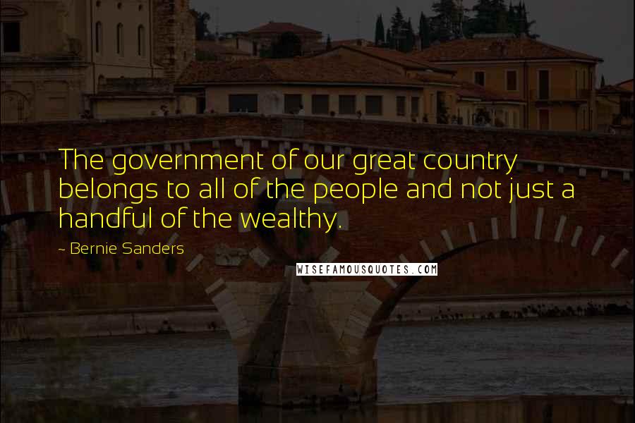 Bernie Sanders Quotes: The government of our great country belongs to all of the people and not just a handful of the wealthy.