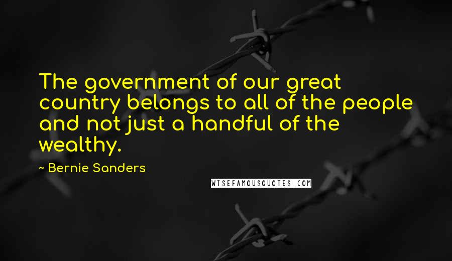 Bernie Sanders Quotes: The government of our great country belongs to all of the people and not just a handful of the wealthy.