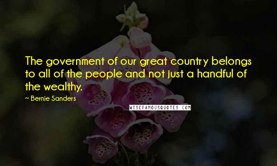 Bernie Sanders Quotes: The government of our great country belongs to all of the people and not just a handful of the wealthy.