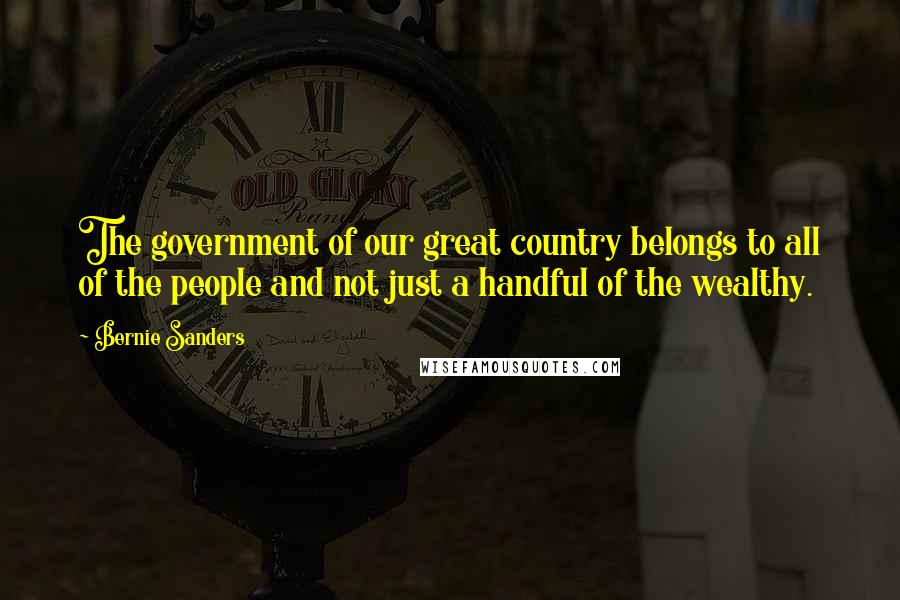 Bernie Sanders Quotes: The government of our great country belongs to all of the people and not just a handful of the wealthy.