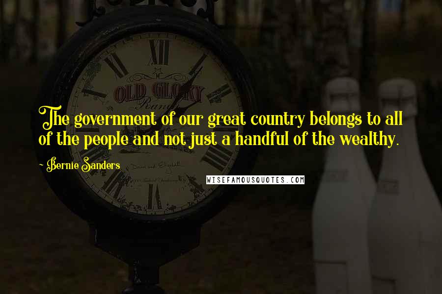 Bernie Sanders Quotes: The government of our great country belongs to all of the people and not just a handful of the wealthy.