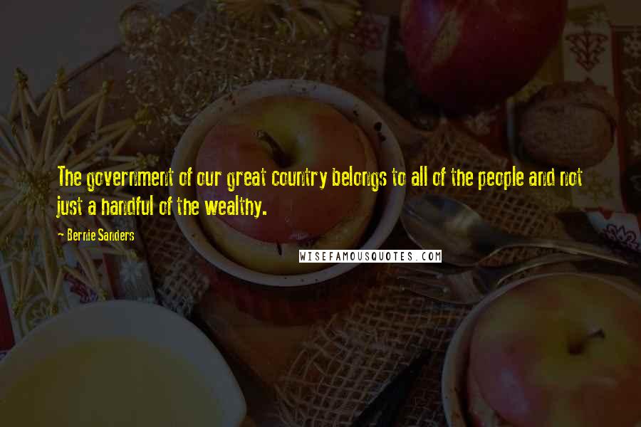 Bernie Sanders Quotes: The government of our great country belongs to all of the people and not just a handful of the wealthy.