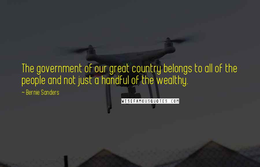 Bernie Sanders Quotes: The government of our great country belongs to all of the people and not just a handful of the wealthy.