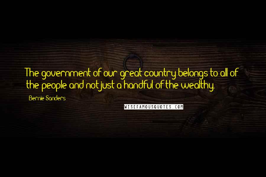 Bernie Sanders Quotes: The government of our great country belongs to all of the people and not just a handful of the wealthy.