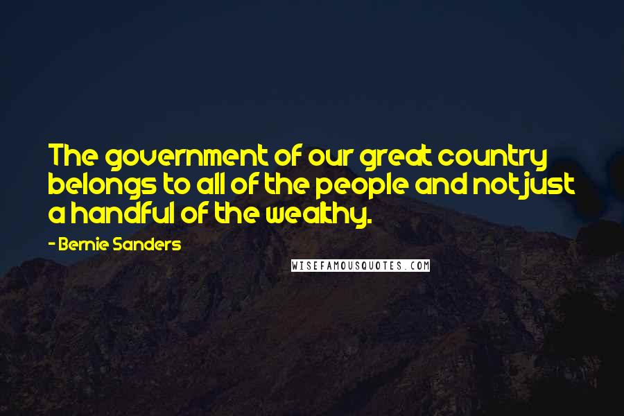 Bernie Sanders Quotes: The government of our great country belongs to all of the people and not just a handful of the wealthy.