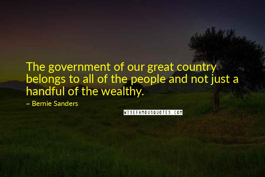 Bernie Sanders Quotes: The government of our great country belongs to all of the people and not just a handful of the wealthy.