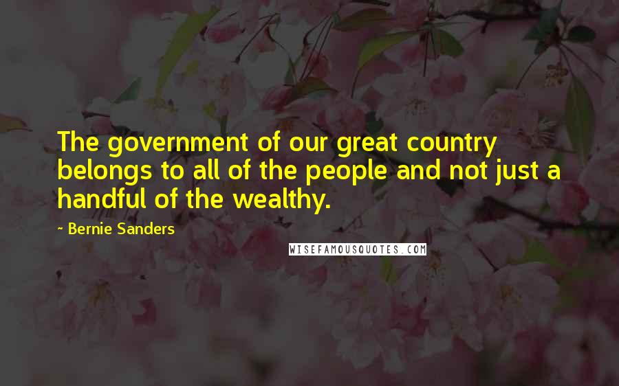 Bernie Sanders Quotes: The government of our great country belongs to all of the people and not just a handful of the wealthy.