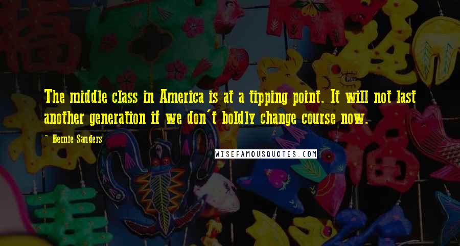 Bernie Sanders Quotes: The middle class in America is at a tipping point. It will not last another generation if we don't boldly change course now.