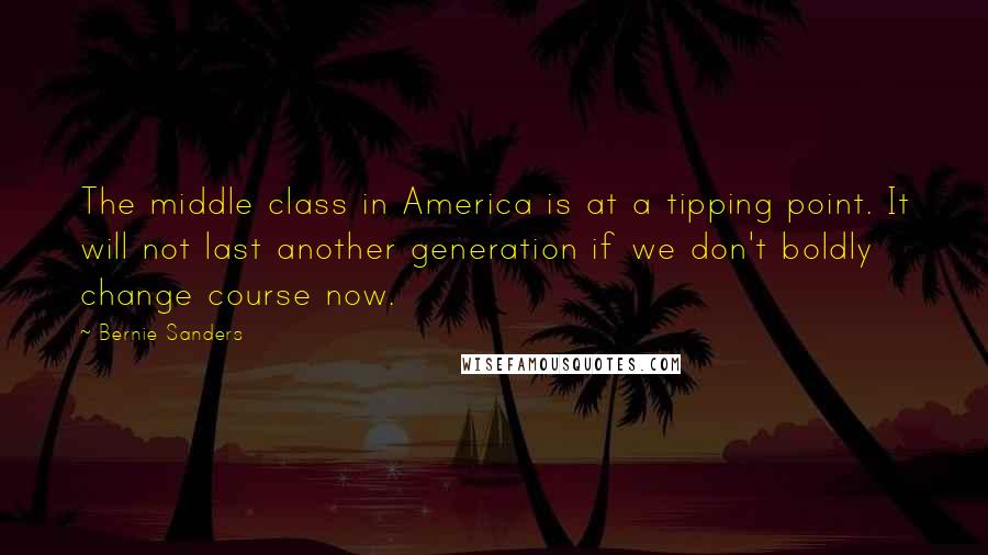 Bernie Sanders Quotes: The middle class in America is at a tipping point. It will not last another generation if we don't boldly change course now.