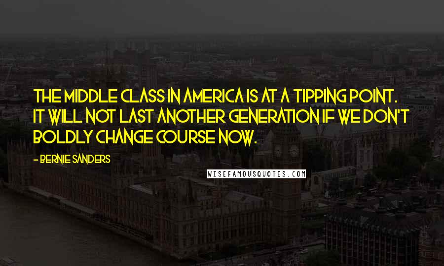 Bernie Sanders Quotes: The middle class in America is at a tipping point. It will not last another generation if we don't boldly change course now.